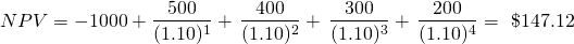 \[ NPV = -1000 + \frac{500}{(1.10)^1}+\,\frac{400}{(1.10)^2}+\,\frac{300}{(1.10)^3}+\,\frac{200}{(1.10)^4}=\ \$147.12 \]